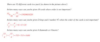 There are 52 different cards in a pack (as shown in the picture above):
In how many ways can you be given 10 cards where order is not important?
52
()=15820024220
10
52₁
10
=
In how many ways can you be given 2 kings and 3 number 8's when the order of the cards is not important?
QxQ-
)x()=6x4=24
×4=24
In how many ways can you be given 4 diamonds or 4 hearts?
13
13
)+ ( )=715+715=1430