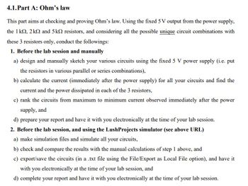 4.1.Part A: Ohm's law
This part aims at checking and proving Ohm's law. Using the fixed 5 V output from the power supply,
the 1k, 2k2 and 5k resistors, and considering all the possible unique circuit combinations with
these 3 resistors only, conduct the followings:
1. Before the lab session and manually
a) design and manually sketch your various circuits using the fixed 5 V power supply (i.e. put
the resistors in various parallel or series combinations),
b) calculate the current (immediately after the power supply) for all your circuits and find the
current and the power dissipated in each of the 3 resistors,
c) rank the circuits from maximum to minimum current observed immediately after the power
supply, and
d) prepare your report and have it with you electronically at the time of your lab session.
2. Before the lab session, and using the LushProjects simulator (see above URL)
a) make simulation files and simulate all your circuits,
b) check and compare the results with the manual calculations of step 1 above, and
c) export/save the circuits (in a .txt file using the File/Export as Local File option), and have it
with you electronically at the time of your lab session, and
d) complete your report and have it with you electronically at the time of your lab session.