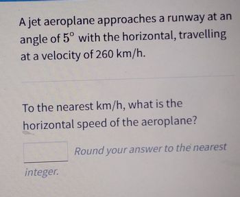 A jet aeroplane approaches a runway at an
angle of 5° with the horizontal, travelling
at a velocity of 260 km/h.
To the nearest km/h, what is the
horizontal speed of the aeroplane?
integer.
Round your answer to the nearest