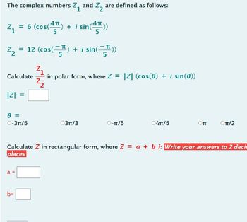 The complex numbers Z₁ and Z₂ are defined as follows:
4₁ = 6 (cos(4) + i sin(²
sin(4))
Z₂ = 12 (cos(T) + i sin())
Calculate
|Z| =
0 =
O-3TT/5
a =
in polar form, where Z = |Z| (cos(0) + i sin(0))
Z₂
b=
03π/3
O-π/5
04TT/5
Оп
Calculate Z in rectangular form, where Z = a + b i: Write your answers to 2 deci
places
Оπ/2