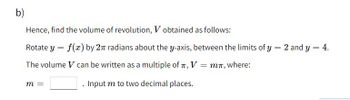 b)
Hence, find the volume
Rotate y = f(x) by 2
The volume V can be written as a multiple of T, V
Input m to two decimal places.
of revolution, V obtained as follows:
radians about the y-axis, between the limits of y = 2 and y = 4.
m =
=
mπ, where: