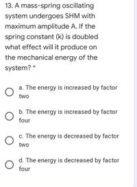 13. A mass-spring oscillating
system undergoes SHM with
maximum amplitude A. If the
spring constant (k) is doubled
what effect will it produce on
the mechanical energy of the
system? *
a. The energy is increased by factor
two
b. The energy is increased by factor
four
c. The energy is decreased by factor
two
d. The energy is decreased by factor
four
