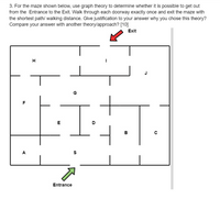 3. For the maze shown below, use graph theory to determine whether it is possible to get out
from the Entrance to the Exit. Walk through each doorway exactly once and exit the maze with
the shortest path/ walking distance. Give justification to your answer why you chose this theory?
Compare your answer with another theory/approach? [10]
Exit
H
G
F
E
в
A
Entrance
