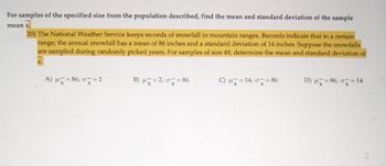 For samples of the specified size from the population described, find the mean and standard deviation of the sample
mean x.
20) The National Weather Service keeps records of snowfall in mountain ranges. Records indicate that in a certain
range, the annual snowfall has a mean of 86 inches and a standard deviation of 14 inches. Suppose the snowfalls
are sampled during randomly picked years. For samples of size 49, determine the mean and standard deviation of
X.
A) μx=86; σx=2
B) μx=2; σ = 86
C) μ=14; 0=8
D) μx=86; σx=14