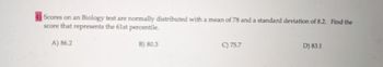 Scores on an Biology test are normally distributed with a mean of 78 and a standard deviation of 8.2. Find the
score that represents the 61st percentile.
A) 86.2
B) 80.3
C) 75.7
D) 83.1