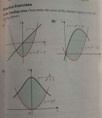 **Practice Exercises**

**9-30. Finding area** Determine the area of the shaded region in the following figures.

**9.**
- Graph of two functions: \( y = x \) (linear, red) and \( y = x^2 - 2 \) (parabolic, black).
- The shaded region is between the curves, where they intersect.

**10.**
- Graph of two functions: \( y = -x^2 + 4x \) (parabolic, black) and \( y = x^2 - 2x \) (parabolic, red).
- The shaded region lies between the two parabolas.

**11.**
- Graph of two functions: \( y = \frac{6}{x^2 + 1} \) (rational, black) and \( y = 3x^2 \) (parabolic, red).
- The shaded region is the area between these curves.