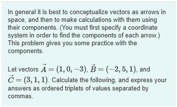 In general it is best to conceptualize vectors as arrows in
space, and then to make calculations with them using
their components. (You must first specify a coordinate
system in order to find the components of each arrow.)
This problem gives you some practice with the
components.
Let vectors A = (1,0, -3), B = (-2, 5, 1), and
C = (3,1,1). Calculate the following, and express your
answers as ordered triplets of values separated by
commas.