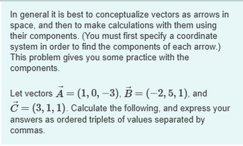 In general it is best to conceptualize vectors as arrows in
space, and then to make calculations with them using
their components. (You must first specify a coordinate
system in order to find the components of each arrow.)
This problem gives you some practice with the
components.
Let vectors A = (1,0, −3), B = (-2, 5, 1), and
C = (3,1,1). Calculate the following, and express your
answers as ordered triplets of values separated by
commas.