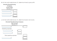 b. For the month ended January 31, determine Aricanly's gross profit.
Aricanly Manufacturing
Company
Gross Profit
January 31
c. For the month ended January 31, determine Aricanly's net income.
Aricanly Manufacturing Company
Net Income
January 31
Operating expenses:
Total operating expenses
