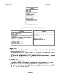 Assignment #3
Winter 2022
Question
qText : String
point : double
+Question()
+Question(String qText)
rgetqText() : String
+setqText(String qText) : void
getPoint() : double
+setPoint(double point): void
+grade(String answer) : double
rgetCorrectAnswer() : String
MCQuestion
TFQuestion
options : ArrayList<String>
-answer : boolean
Fanswer : String
+MCQuestion()
+MCQuestion(String qText, String options, double point)
+getOptions() : ArrayList<String>
+setOptions(ArrayList<String> options) : void
+setOptions(String options) : void
getAnswer() : String
+setAnswer(String answer) : void
TFQuestion()
+TFQuestion(String qText, boolean answer, double point)
getAnswer() : boolean
+setAnswer(String answer) : void
Question Class:
This class represents the generic form of question. It contains the question text (qText) and
the point of a question (point).
The grade method, which is an abstract method, has a parameter, answer (String). It returns
the points of the question if the answer is correct; zero otherwise.
The getCorrectAnswer method, which is an abstract method, has no parameter. It retums a
String representing the correct answer to the question.
MCQuestion Class
It is a subclass of Question.
It represents a multiple-choice question. A multiple-choice question may have 3-5 options.
Each element of the instance variable options refers to an option in this question.
The instance variable answer is a single-character string. It saves the correct answer ("A",
"B", "C", "D" or "E") to this question.
Page 4 of 9
