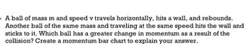 ### Problem Statement

A ball of mass \( m \) and speed \( v \) travels horizontally, hits a wall, and rebounds. Another ball of the same mass and traveling at the same speed hits the wall and sticks to it. Which ball has a greater change in momentum as a result of the collision? Create a momentum bar chart to explain your answer.

### Explanation

To determine which ball experiences a greater change in momentum, we analyze the situations:

1. **Ball Rebounding:**
   - Initial momentum, \( p_i = mv \)
   - Final momentum after rebounding, \( p_f = -mv \)
   - Change in momentum, \( \Delta p = p_f - p_i = -mv - mv = -2mv \)

2. **Ball Sticking:**
   - Initial momentum, \( p_i = mv \)
   - Final momentum after sticking, \( p_f = 0 \)
   - Change in momentum, \( \Delta p = p_f - p_i = 0 - mv = -mv \)

### Momentum Bar Chart Explanation

- **Rebounding Ball:**
  - Initial momentum bar: Height = \( mv \)
  - Final momentum bar: Height = \(-mv\)
  - Change: The total height of the bars = \( 2mv \)

- **Sticking Ball:**
  - Initial momentum bar: Height = \( mv \)
  - Final momentum bar: Height = \( 0 \)
  - Change: The total reduction in height = \( mv \)

### Conclusion

The ball that rebounds experiences a greater change in momentum (\( 2mv \)) compared to the ball that sticks (\( mv \)).