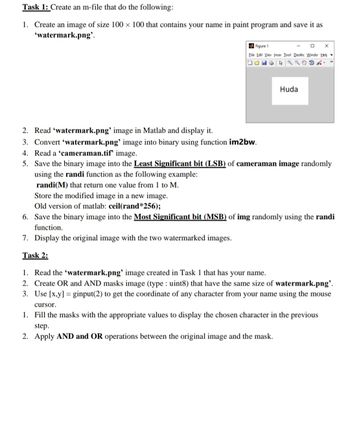 Task 1: Create an m-file that do the following:
1. Create an image of size 100 x 100 that contains your name in paint program and save it as
'watermark.png'.
Figure 1
X
Eile Edit Viev Inser Tool Desktc Windo Help
C
2. Read 'watermark.png' image in Matlab and display it.
3. Convert 'watermark.png' image into binary using function im2bw.
4. Read a 'cameraman.tif' image.
5.
Huda
Save the binary image into the Least Significant bit (LSB) of cameraman image randomly
using the randi function as the following example:
randi(M) that return one value from 1 to M.
Store the modified image in a new image.
Old version of matlab: ceil(rand*256);
6. Save the binary image into the Most Significant bit (MSB) of img randomly using the randi
function.
7. Display the original image with the two watermarked images.
Task 2:
1. Read the 'watermark.png' image created in Task 1 that has your name.
2. Create OR and AND masks image (type : uint8) that have the same size of watermark.png'.
3. Use [x,y] ginput(2) to get the coordinate of any character from your name using the mouse
cursor.
1. Fill the masks with the appropriate values to display the chosen character in the previous
step.
2. Apply AND and OR operations between the original image and the mask.