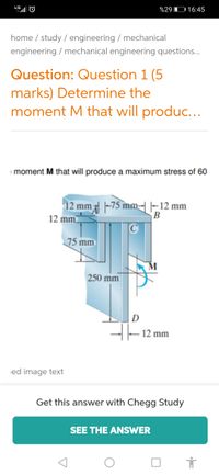 4.5G
%29 D 16:45
home / study / engineering / mechanical
engineering / mechanical engineering questions.
Question: Question 1 (5
marks) Determine the
moment M that will produc...
moment M that will produce a maximum stress of 60
12 mm -75 mm-|-12 mm
12 mm
B
75 mm
250 mm
D
-|- 12 mm
ed image text
Get this answer with Chegg Study
SEE THE ANSWER
