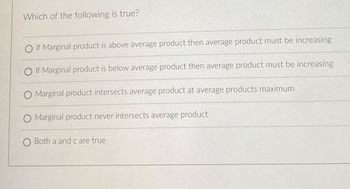 Which of the following is true?
OIf Marginal product is above average product then average product must be increasing
OIf Marginal product is below average product then average product must be increasing
O Marginal product intersects average product at average products maximum
O Marginal product never intersects average product
O Both a and c are true