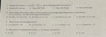 7. Consider the function y = 2 cos (3x-3) + 1. What is the phase shift of the function?
A, Vertical shift 1 unit up
B. Phase shift:
3π
2
left
C. Phase shift- right
37[
2
π
D. Phase shift right
2
8. Alice is riding a Ferris wheel, where t is time in seconds, and her height above the ground, h, is described by
h = 11 cos(12t) + 12. What is the range of this function?
A. {hER 11 <h< 11} B. {hER 1<h< 11}
C. (hER|0h≤ 23}
D. {hER 1<h≤ 23}
9. Which function has the longest period?
A. y6 sin(3x) + 20
B. y = 8 cos(2x) - 4
C. y = 7 cos(x) + 13
D. y = 2 sin(0.5x) - 11
10. What value of k would give the function y = 15 sin(kx) a period of 1?
A. k = ST
57
3
TC
B. k =
2
5TC
C. k =
==
6
D. k = 2π