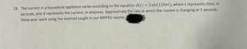 18. The current in a household appliance varies according to the equation A(t) = 5 sin (120πt), where t represents time, in
seconds, and A represents the current, in amperes. Approximate the rate at which the current is changing at 3 seconds.
Show your work using the method taught in our MHF4U course.