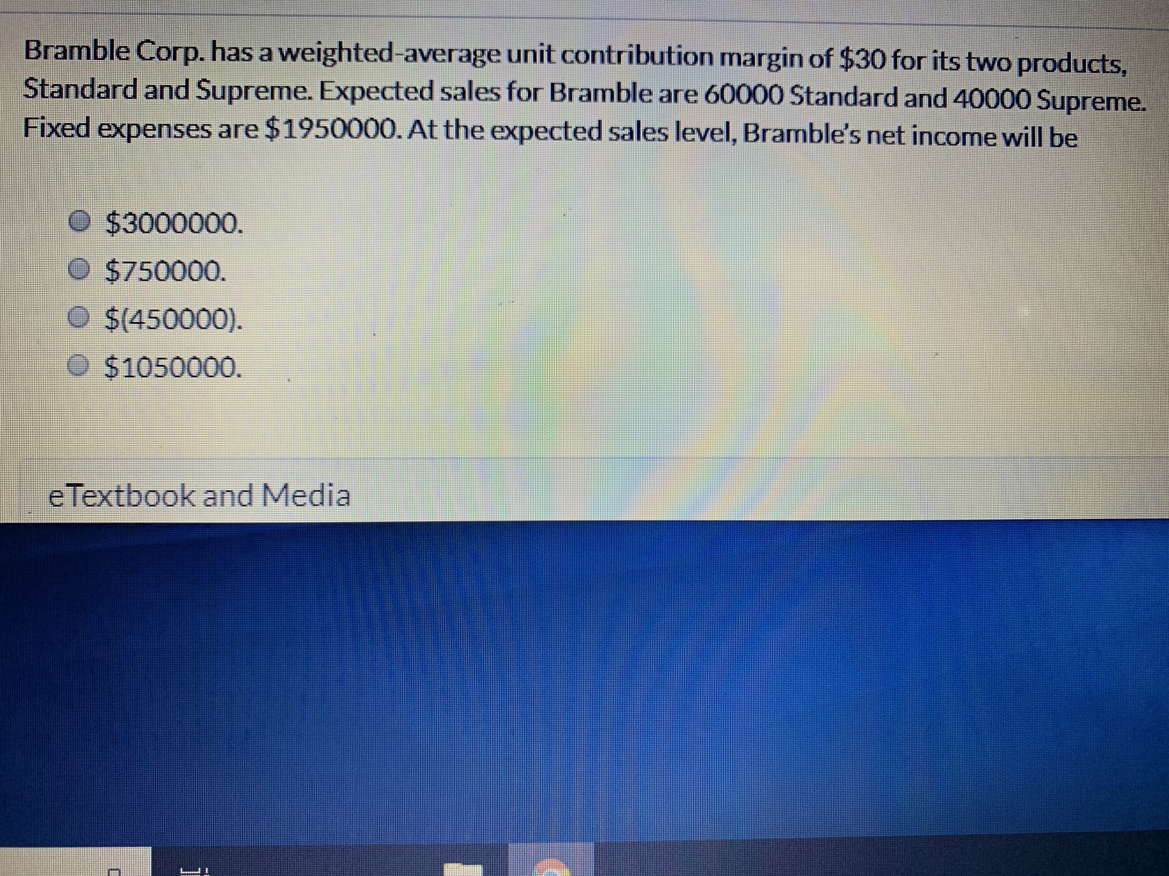 Bramble Corp. has a weighted-average unit contribution margin of $30 for its two products
Standard and Supreme. Expected sales for Bramble are 60000 Standard and 40000 Supreme.
Fixed expenses are $1950000. At the expected sales level, Bramble's net income will be
O $3000000.
O$750000.
O $(450000).
$1050000.
e Textbook and Media
