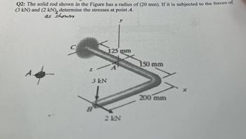 Q2: The solid rod shown in the Figure has a radius of (20 mm). If it is subjected to the forces of
(3 kN) and (2 kN), determine the stresses at point A.
as shown
C
.3 kN
B
y
125 mm
2 kN
150 mm
200 mm