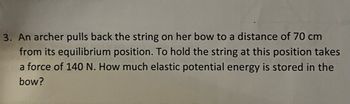 3. An archer pulls back the string on her bow to a distance of 70 cm
from its equilibrium position. To hold the string at this position takes
a force of 140 N. How much elastic potential energy is stored in the
bow?