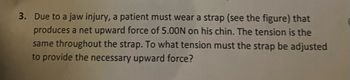 3. Due to a jaw injury, a patient must wear a strap (see the figure) that
produces a net upward force of 5.00N on his chin. The tension is the
same throughout the strap. To what tension must the strap be adjusted
to provide the necessary upward force?