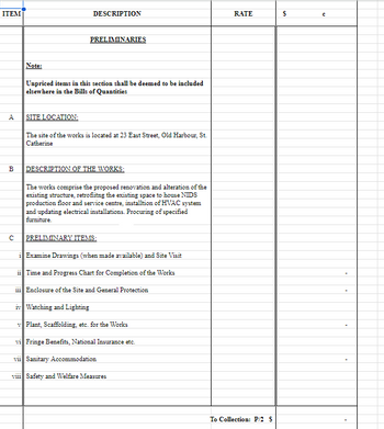 ITEM
DESCRIPTION
RATE
$
с
PRELIMINARIES
Note:
Unpriced items in this section shall be deemed to be included
elsewhere in the Bills of Quantities
ہے
A
SITE LOCATION:
The site of the works is located at 23 East Street, Old Harbour, St.
Catherine
B DESCRIPTION OF THE WORKS:
2.
C
The works comprise the proposed renovation and alteration of the
existing structure, retrofiitng the existing space to house NIDS
production floor and service centre, installtion of HVAC system
and updating electrical installations. Procuring of specified
furniture.
PRELIMINARY ITEMS:
iExamine Drawings (when made available) and Site Visit
ii Time and Progress Chart for Completion of the Works
iii Enclosure of the Site and General Protection
iv Watching and Lighting
vPlant, Scaffolding, etc. for the Works
vi Fringe Benefits, National Insurance etc.
vii Sanitary Accommodation
vili Safety and Welfare Measures
To Collection: P/2 S