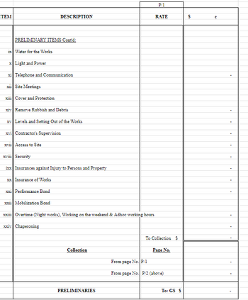 ITEM
P/1
DESCRIPTION
RATE
$
с
PRELIMINARY ITEMS Cont'd:
ix Water for the Works
x Light and Power
xi Telephone and Communication
xii Site Meetings
xiii Cover and Protection
xiv Remove Rubbish and Debris
xv Levels and Setting Out of the Works
xvi Contractor's Supervision
xvii Access to Site
xviii Security
ixx Insurances against Injury to Persons and Property
xx Insurance of Works
xxi Performance Bond
xxii Mobilization Bond
xxiii Overtime (Night works), Working on the weekend & Adhoc working hours
xxiv Chaperoning
To Collection S
Collection
Page No.
From page No. P/1
From page No. P/2 (above)
PRELIMINARIES
To: GS $