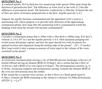 QUESTION No. 1
A confined aquifer 20.0 m thick has two monitoring wells spaced 500m apart along the
direction of groundwater flow. The difference in water level in the wells is 2.0m (the
difference in piezometric head). The hydraulic conductivity is 50m/day. Estimate the rate
of flow per meter of distance perpendicular to the flow. Aquifer porosity is 0.2
Suppose the aquifer becomes contaminated and the upgradient well is used as a
monitoring well, whose purpose is to provide early detection of the approaching
contaminant plume, how long after the monitoring well is contaminated would the
drinking water from the second well become contaminated?
QUESTION No. 2
Consider a contaminant plume that is 200m wide x 20m thick x 1000m long. If d'Arcy's
velocity is 2.0 x 106 m/s and the aquifer porosity is 0.4, what minimum pumping rate
would assure full plume capture, and how far apart should two wells be placed for
optimal location and alignment along the leading edge of the plume? (10+ 15 marks)
How long would it take to pump an amount of water equal to the volume of the water
contained in the plume?
QUESTION No. 3
A wastewater treatment plant serving a city of 600,000 persons discharges 4.0cu.m/s of
treated effluent having an ultimate BOD of 20.0mg/L into a stream that has a flow of
10.0cu.m/s and a BOD of its own equal to 6.0mg/L. The deoxygenation constant, kis
0.20/day. Assuming complete and instantaneous mixing, estimate the ultimate BOD of
the river just downstream from the outfall.
If the stream has a constant cross section, so that it flows at a fixed speed equal to
0.50m/s, estimate the BOD remaining in the stream at a distance 43,200m downstream.
GIVEN: L₁ = Loe-kdi