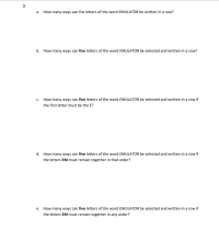 3.
a. How many ways can the letters of the word EMULATOR be written in a row?
b. How many ways can five letters of the word EMULATOR be selected and written in a row?
c. How many ways can five letters of the word EMULATOR be selected and written in a row if
the first letter must be the E?
