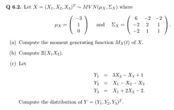 Q 6.2. Let X = (X₁, X2, X3)T~ MVN(ux, Ex) where
-3
*-()
=
1
and Ex=
=
(a) Compute the moment generating function Mx(t) of X.
(b) Compute E(X₁ X₂).
(c) Let
Y₁
Y2
Y3 =
Compute the distribution of Y = (Y₁, Y2, Y3)T.
6
-2 -2
-2 2 1
-2
1
1
= 3X2 X3 + 1
X₁ X₂ X3
X₁ + 2X₂ - 2.
=
-