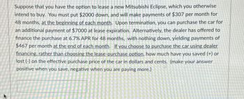 Suppose that you have the option to lease a new Mitsubishi Eclipse, which you otherwise
intend to buy. You must put $2000 down, and will make payments of $307 per month for
48 months, at the beginning of each month. Upon termination, you can purchase the car for
an additional payment of $7000 at lease expiration. Alternatively, the dealer has offered to
finance the purchase at 6.7% APR for 48 months, with nothing down, yielding payments of
$467 per month at the end of each month. If you choose to purchase the car using dealer
financing, rather than choosing the lease-purchase option, how much have you saved (+) or
lost (-) on the effective purchase price of the car in dollars and cents. (make your answer
positive when you save, negative when you are paying more.)