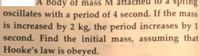 A body of mass M
oscillates with a period of 4 second. If the mass
is increased by 2 kg, the period increases by 1
second. Find the initial mass, assuming that
Hooke's law is obeyed.
