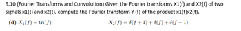 9.10 (Fourier Transforms and Convolution) Given the Fourier transforms X1(f) and X2(f) of two
signals x1(t) and x2(t), compute the Fourier transform Y (f) of the product x1(t)x2(t).
(d) X₁(f) = tri(f)
X₂(f) = 8(f+1) + 8(ƒ) + 8(ƒ − 1)