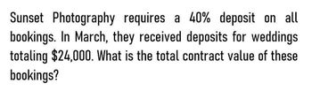 Sunset Photography requires a 40% deposit on all
bookings. In March, they received deposits for weddings
totaling $24,000. What is the total contract value of these
bookings?