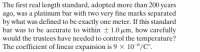 The first real length standard, adopted more than 200 years
ago, was a platinum bar with two very fine marks separated
by what was defined to be exactly one meter. If this standard
bar was to be accurate to within +1.0 µm, how carefully
would the trustees have needed to control the temperature?
The coefficient of linear expansion is 9 × 10-6/C°.
