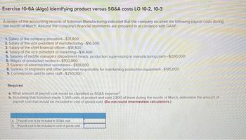 Exercise 10-6A (Algo) Identifying product versus SG&A costs LO 10-2, 10-3
A review of the accounting records of Solomon Manufacturing indicated that the company incurred the following payroll costs during
the month of March. Assume the company's financial statements are prepared in accordance with GAAP
1. Salary of the company president-$31,800.
2. Salary of the vice president of manufacturing-$16,500.
3. Salary of the chief financial officer-$18,400.
4. Salary of the vice president of marketing-$16,400.
5. Salaries of middle managers (department heads, production supervisors) in manufacturing plant-$200,000.
6. Wages of production workers-$933,000.
7. Salaries of administrative secretaries-$108,000.
8. Salaries of engineers and other personnel responsible for maintaining production equipment-$185,000.
9. Commissions paid to sales staff-$250,000.
Required
6. What amount of payroll cost would be classified as SG&A expense?
b. Assuming that Solomon made 3,500 units of product and sold 2,800 of them during the month of March, determine the amount of
payroll cost that would be included in cost of goods sold. (Do not round intermediate calculations.)
a
b
Payroll cost to be included in SG&A cost
Payroll cost to be included in cost of goods sold