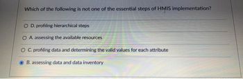 Which of the following is not one of the essential steps of HMIS implementation?
O D. profiling hierarchical steps
O A. assessing the available resources
O C. profiling data and determining the valid values for each attribute
B. assessing data and data inventory