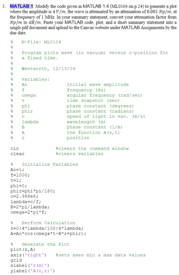 5. MATLAB 1: Modify the code given in MATLAB 1.4 (ML0104 on p.24) to generate a plot
where the amplitude is 4 V/m, the wave is attenuated by an attenuation of 0.001 Np/m, at
the frequency of 1 MHz. In your summary statement, convert your attenuation factor from
Np/m to dB/m. Paste your MATLAB code, plot, and a short summary statement into a
single pdf document and upload to the Canvas website under MATLAB Assignments by the
due date.
g
8
8
op do
g
z
g
8
8
8
8
8
8
do do
z
M-File: ML0104
Program plots wave (in vacuum) versus z-position for
a fixed time.
Wentworth, 12/13/04
Variables:
Ao
f
omega
t
phi
phir
с
lambda
응
BAN
A
clc
clear
8
Ao=1;
f=1000;
t=1;
phi=0;
phir-phi*pi/180;
c=2.998e8;
lambda=c/f;
Initialize Variables
B=2*pi/lambda;
omega=2*pi*f;
initial wave amplitude
frequency (Hz)
angular frequency (rad/sec)
time snapshot (sec)
phase constant (degrees)
phase constant (radians)
speed of light in vac. (m/s)
wavelength (m)
phase constant (1/m)
the function A(z, t)
position
8
plot (z, A)
axis ('tight')
grid
clears the command window
clears variables
Perform Calculation
z=0:4*lambda/100:4*lambda;
A=Ao*cos (omega*t-B* z+phir);
xlabel('z(m)')
ylabel ('A (z, t)')
Generate the Plot
sets axes min & max data values