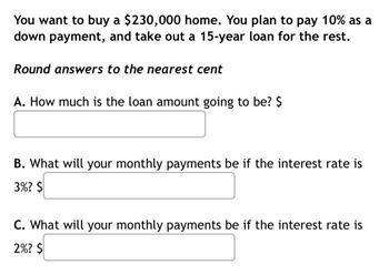 You want to buy a $230,000 home. You plan to pay 10% as a
down payment, and take out a 15-year loan for the rest.
Round answers to the nearest cent
A. How much is the loan amount going to be? $
B. What will your monthly payments be if the interest rate is
3%? $
C. What will your monthly payments be if the interest rate is
2%? $