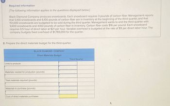 Required information
[The following information applies to the questions displayed below.]
Black Diamond Company produces snowboards. Each snowboard requires 3 pounds of carbon fiber. Management reports
that 5,100 snowboards and 6,100 pounds of carbon fiber are in inventory at the beginning of the third quarter, and that
151,000 snowboards are budgeted to be sold during the third quarter. Management wants to end the third quarter with
3,600 snowboards and 4,100 pounds of carbon fiber in inventory. Carbon fiber costs $16 per pound. Each snowboard
requires 0.5 hour of direct labor at $21 per hour. Variable overhead is budgeted at the rate of $9 per direct labor hour. The
company budgets fixed overhead of $1,783,000 for the quarter.
2. Prepare the direct materials budget for the third quarter.
Units to produce
BLACK DIAMOND COMPANY
Direct Materials Budget
Third Quarter
Materials needed for production (pounds)
Total materials required (pounds)
Materials to purchase (pounds)
Cost of direct materials purchases