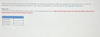 LaTanya Corporation is planning to issue $110,000, five-year, 6 percent bonds. Interest is payable semi-annually each June 30 and
December 31. All of the bonds will be sold on July 1, year 1; they mature on June 30, year 6. Use Table 8C.1, Table 8C.2.
Required:
Compute the issue (sale) price on July 1, year 1, if the market interest rate is: (Round time value factor to 4 decimal places. Round the
final answers to the nearest dollar amount.)
(a) 6 percent
(b) 5 percent
(c) 7 percent
Issue price