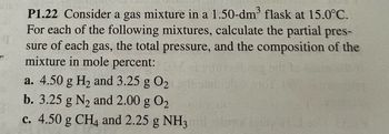 P1.22 Consider a gas mixture in a 1.50-dm³ flask at 15.0°C.
For each of the following mixtures, calculate the partial pres-
sure of each gas, the total pressure, and the composition of the
mixture in mole percent:
a. 4.50 g H₂ and 3.25 g 0₂
b. 3.25 g N₂ and 2.00 g 0₂
c. 4.50 g CH4 and 2.25 g NH3mil olma