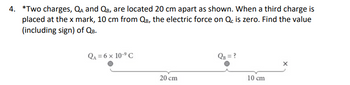 4. *Two charges, QA and QB, are located 20 cm apart as shown. When a third charge is
placed at the x mark, 10 cm from QB, the electric force on Qc is zero. Find the value
(including sign) of QB.
QA=6× 10-⁹ C
20 cm
QB = ?
10 cm
X