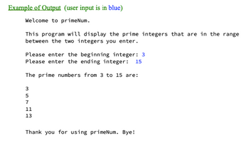 Example of Output (user input is in blue)
Welcome to primeNum.
This program will display the prime integers that are in the range
between the two integers you enter.
Please enter the beginning integer: 3
Please enter the ending integer: 15
The prime numbers from 3 to 15 are:
357 12
11
13
Thank you for using primeNum. Bye!