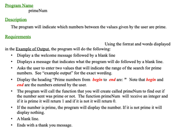 Program Name
Description
The program will indicate which numbers between the values given by the user are prime.
Requirements
primeNum
.
in the Example of Output, the program will do the following:
Display a the welcome message followed by a blank line
Using the format and words displayed
.
Displays a message that indicates what the program will do followed by a blank line.
Asks the user to enter two values that will indicate the range of the search for prime
numbers. See "example output" for the exact wording.
Display the heading "Prime numbers from begin to end are: " Note that begin and
end are the numbers entered by the user.
• The program will call the function that you will create called primeNum to find out if
the number sent was prime or not. The function primeNum will receive an integer and
if it is prime it will return 1 and if it is not it will return 0.
If the number is prime, the program will display the number. If it is not prime it will
display nothing.
A blank line.
Ends with a thank you message.