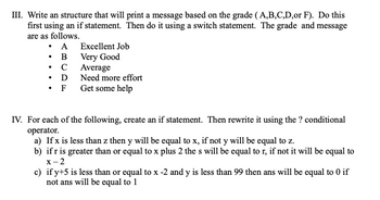 III. Write an structure that will print a message based on the grade (A,B,C,D,or F). Do this
first using an if statement. Then do it using a switch statement. The grade and message
are as follows.
• A
. B
C
D
• F Get some help
●
Excellent Job
Very Good
Average
Need more effort
IV. For each of the following, create an if statement. Then rewrite it using the ? conditional
operator.
a) If x is less than z then y will be equal to x, if not y will be equal to z.
b) if r is greater than or equal to x plus 2 the s will be equal to r, if not it will be equal to
x-2
c) if y+5 is less than or equal to x -2 and y is less than 99 then ans will be equal to 0 if
not ans will be equal to 1