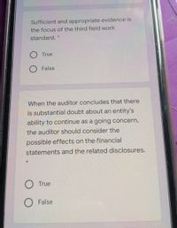 Sufficient and appropriate evidence is
the focus of the third field work
standard. *
O True
O False
When the auditor concludes that there
is substantial doubt about an entity's
ability to continue as a going concern,
the auditor should consider the
possible effects on the financial
statements and the related disclosures.
O True
False
