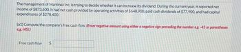 The management of Martinez Inc. is trying to decide whether it can increase its dividend. During the current year, it reported net
income of $873,600. It had net cash provided by operating activities of $648,900, paid cash dividends of $77.900, and had capital
expenditures of $278,400.
(a1) Compute the company's free cash flow. (Enter negative amount using either a negative sign preceding the number eg. -45 or parentheses
e.g. (45).)
Free cash flow
$