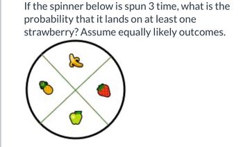 If the spinner below is spun 3 time, what is the
probability that it lands on at least one
strawberry? Assume equally likely outcomes.