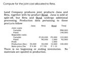 Compute for the joint cost allocated to Reta.
Land Company produces joint products Jana and
Reta, together with by-product Bynd. Jana is sold at
split-off, but Reta and Bynd undergo additional
processing. Production data pertaining to these
proiticts follow:
Jana
Reta
Bynd
Total
Joint costs:
Variable
P88,000
148,000
Fixed
Separable costs:
P120,000
90,000
Variable
123,000
Fixed
Profit
Production (lbs.)
Sales price/lbs.
P3,000
1,000
1,000
10,000
P 1.10
92,000
50,000
P 4.00
40,000
P 7.50
100,000
There is no beginning or ending inventories.
materials are spoiled in production.
No
