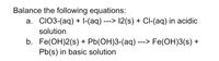 Balance the following equations:
a. CIO3-(aq) + I-(aq) ---> 12(s) + Cl-(aq) in acidic
solution
b. Fe(OH)2(s) + Pb(OH)3-(aq)-
Pb(s) in basic solution
Fe(OH)3(s) +
--->
